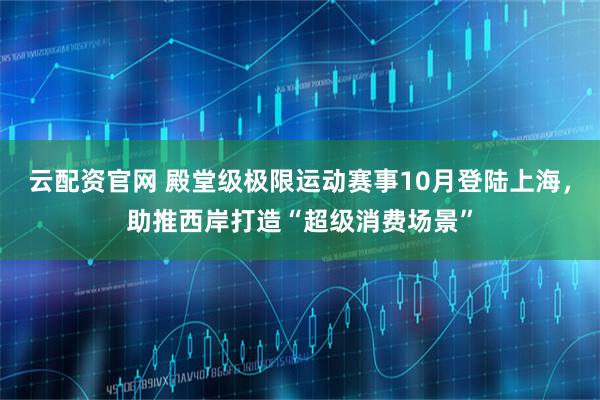 云配资官网 殿堂级极限运动赛事10月登陆上海，助推西岸打造“超级消费场景”
