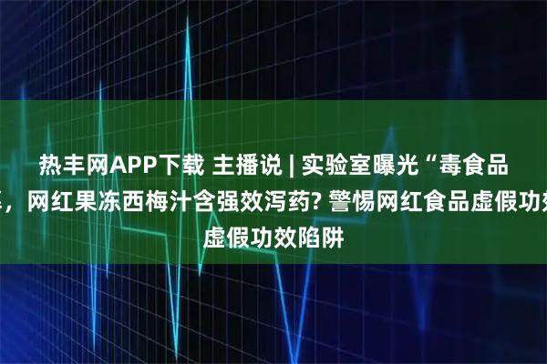 热丰网APP下载 主播说 | 实验室曝光“毒食品”黑幕，网红果冻西梅汁含强效泻药? 警惕网红食品虚假功效陷阱