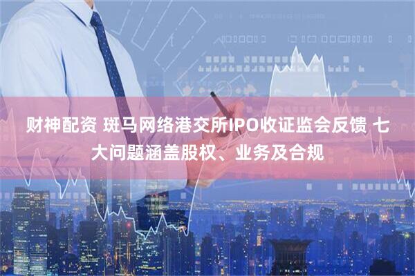 财神配资 斑马网络港交所IPO收证监会反馈 七大问题涵盖股权、业务及合规