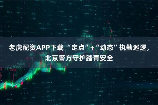 老虎配资APP下载 “定点”+“动态”执勤巡逻，北京警方守护踏青安全