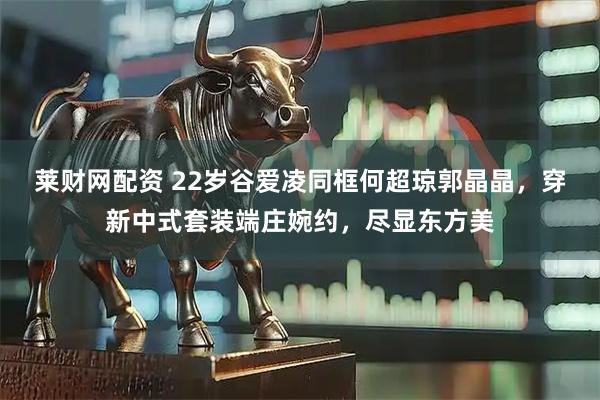 莱财网配资 22岁谷爱凌同框何超琼郭晶晶，穿新中式套装端庄婉约，尽显东方美