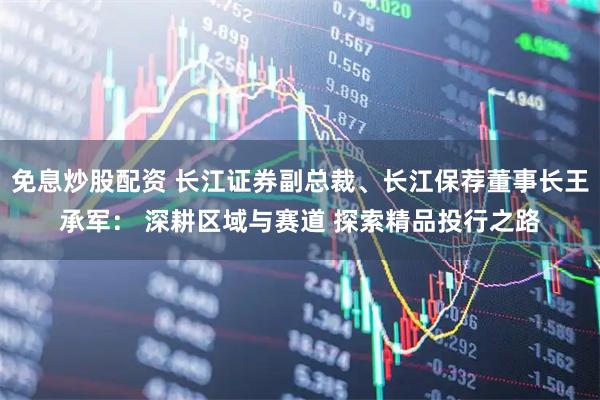 免息炒股配资 长江证券副总裁、长江保荐董事长王承军: 深耕区域与赛道 探索精品投行之路