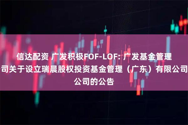 信达配资 广发积极FOF-LOF: 广发基金管理有限公司关于设立瑞晨股权投资基金管理（广东）有限公司的公告