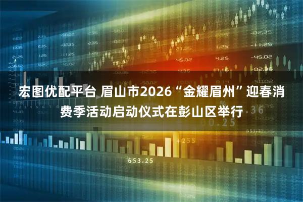 宏图优配平台 眉山市2026“金耀眉州”迎春消费季活动启动仪式在彭山区举行