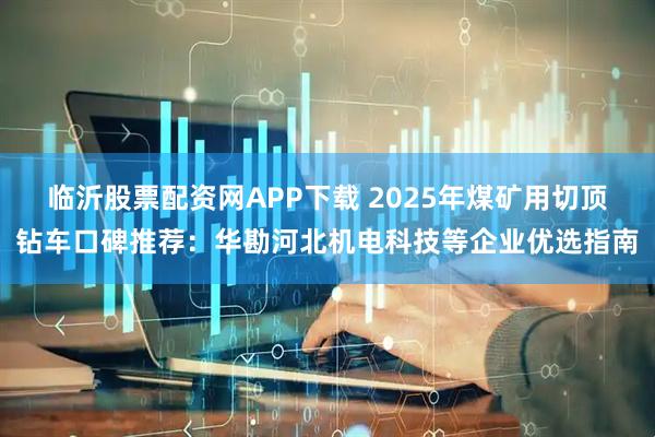 临沂股票配资网APP下载 2025年煤矿用切顶钻车口碑推荐：华勘河北机电科技等企业优选指南