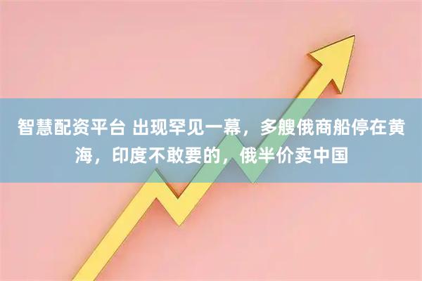 智慧配资平台 出现罕见一幕，多艘俄商船停在黄海，印度不敢要的，俄半价卖中国