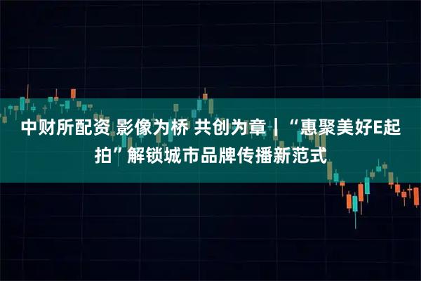 中财所配资 影像为桥 共创为章｜“惠聚美好E起拍”解锁城市品牌传播新范式