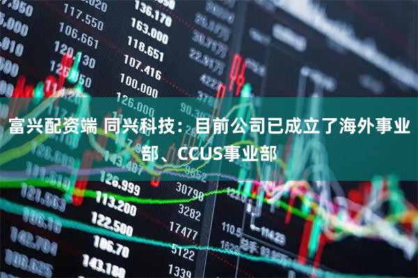 富兴配资端 同兴科技：目前公司已成立了海外事业部、CCUS事业部