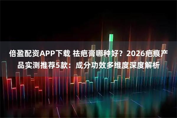 倍盈配资APP下载 祛疤膏哪种好？2026疤痕产品实测推荐5款：成分功效多维度深度解析