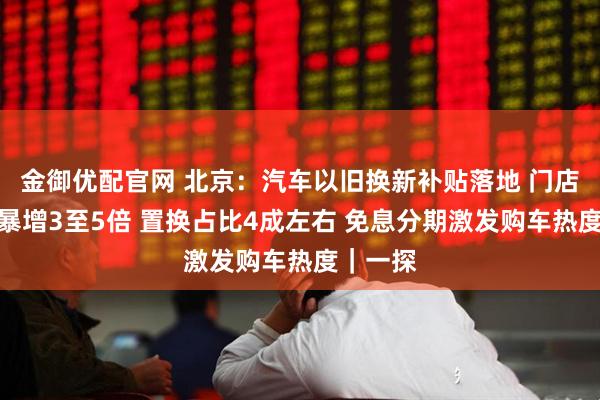 金御优配官网 北京：汽车以旧换新补贴落地 门店咨询量暴增3至5倍 置换占比4成左右 免息分期激发购车热度｜一探