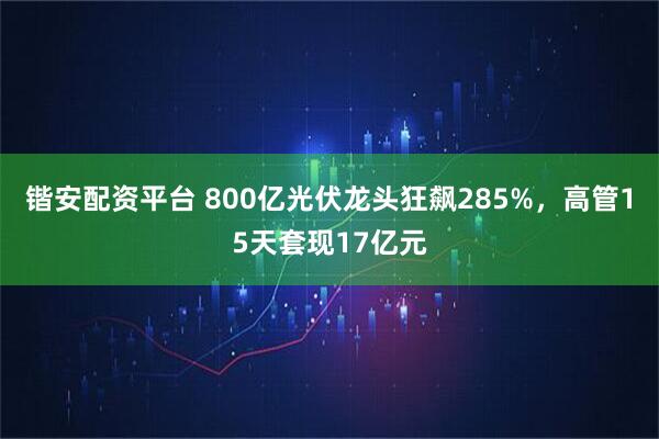 锴安配资平台 800亿光伏龙头狂飙285%，高管15天套现17亿元