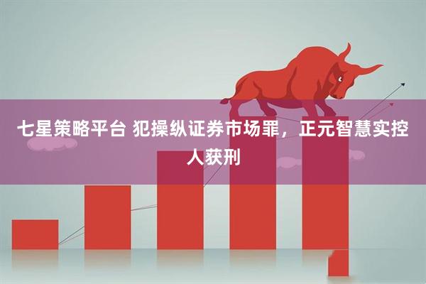 七星策略平台 犯操纵证券市场罪，正元智慧实控人获刑
