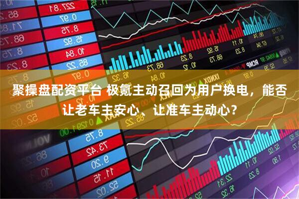 聚操盘配资平台 极氪主动召回为用户换电，能否让老车主安心、让准车主动心？