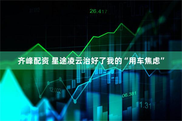 齐峰配资 星途凌云治好了我的“用车焦虑”