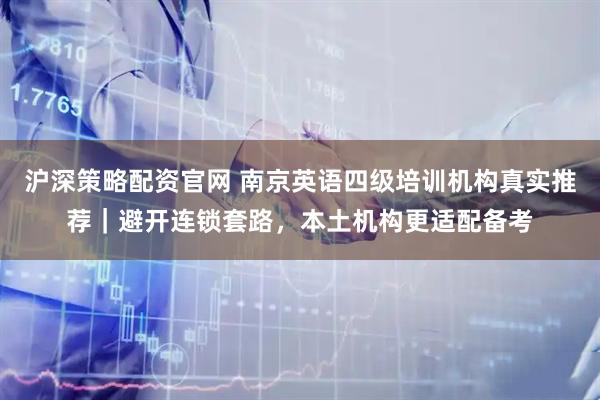 沪深策略配资官网 南京英语四级培训机构真实推荐｜避开连锁套路，本土机构更适配备考
