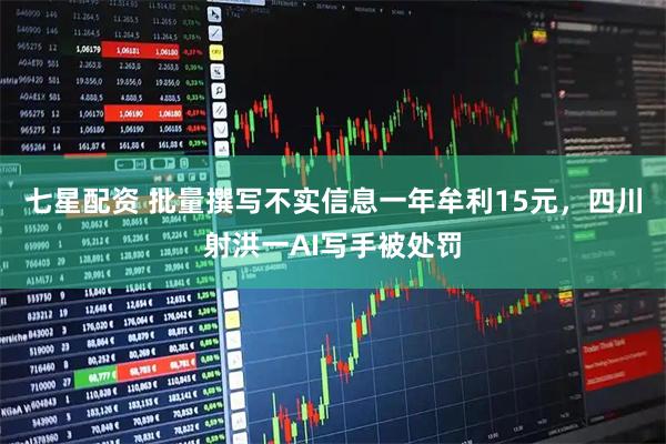 七星配资 批量撰写不实信息一年牟利15元，四川射洪一AI写手被处罚