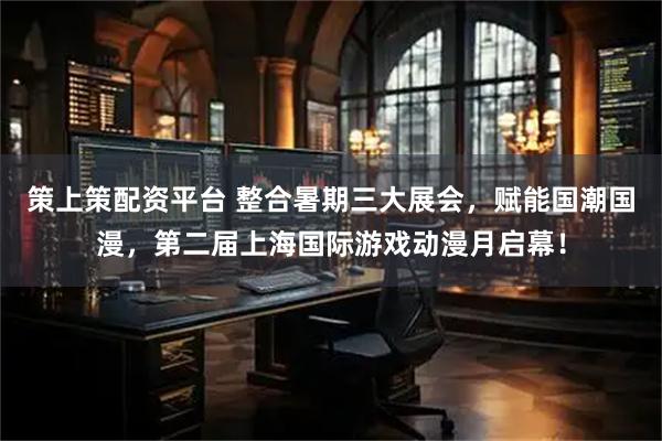 策上策配资平台 整合暑期三大展会，赋能国潮国漫，第二届上海国际游戏动漫月启幕！