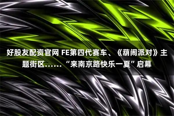 好股友配资官网 FE第四代赛车、《葫闹派对》主题街区…… “来南京路快乐一夏”启幕