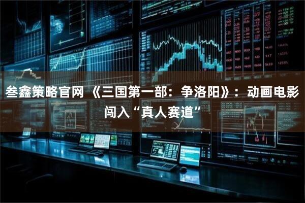 叁鑫策略官网 《三国第一部：争洛阳》：动画电影闯入“真人赛道”