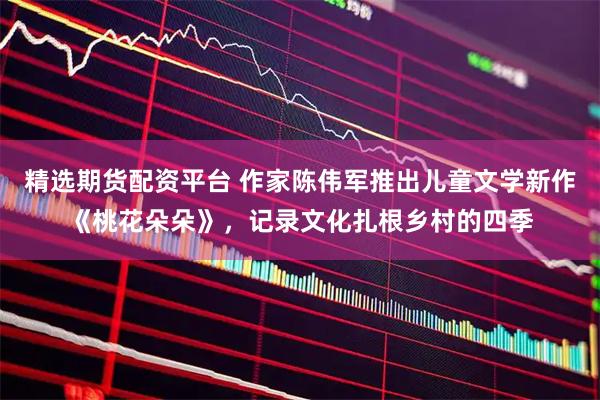精选期货配资平台 作家陈伟军推出儿童文学新作《桃花朵朵》，记录文化扎根乡村的四季