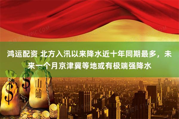 鸿运配资 北方入汛以来降水近十年同期最多,未来一个月京津冀等地或有极端强降水