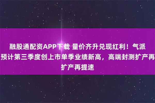 融股通配资APP下载 量价齐升兑现红利！气派科技预计第三季度创上市单季业绩新高，高端封测扩产再提速