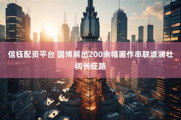 信钰配资平台 国博展出200余幅画作串联波澜壮阔长征路